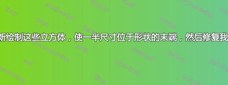 我想重新绘制这些立方体，使一半尺寸位于形状的末端，然后修复我的代码