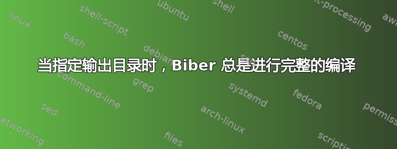 当指定输出目录时，Biber 总是进行完整的编译