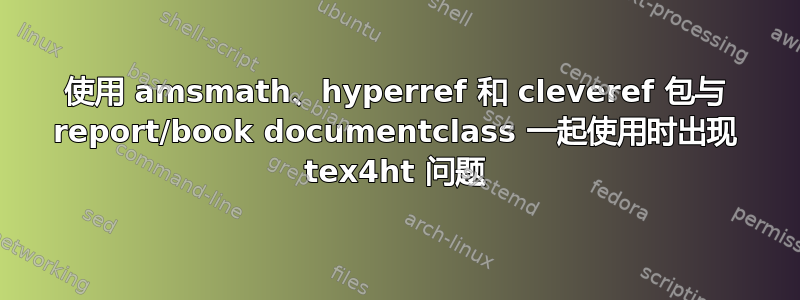 使用 amsmath、hyperref 和 cleveref 包与 report/book documentclass 一起使用时出现 tex4ht 问题