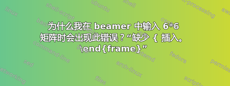 为什么我在 beamer 中输入 6*6 矩阵时会出现此错误？“缺少 { 插入。 \end{frame}”