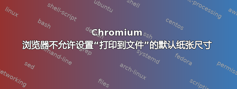 Chromium 浏览器不允许设置“打印到文件”的默认纸张尺寸