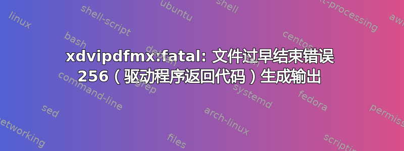 xdvipdfmx:fatal: 文件过早结束错误 256（驱动程序返回代码）生成输出