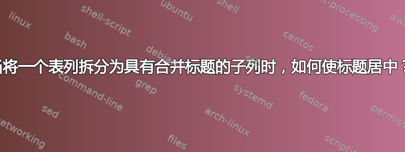 当将一个表列拆分为具有合并标题的子列时，如何使标题居中？