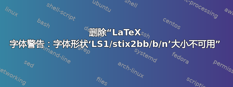 删除“LaTeX 字体警告：字体形状‘LS1/stix2bb/b/n’大小不可用”