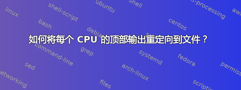 如何将每个 CPU 的顶部输出重定向到文件？