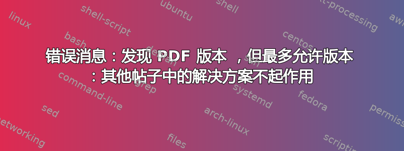 错误消息：发现 PDF 版本 ，但最多允许版本 ：其他帖子中的解决方案不起作用