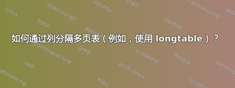 如何通过列分隔多页表（例如，使用 longtable）？