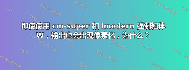 即使使用 cm-super 和 lmodern 强制粗体 W，输出也会出现像素化，为什么？