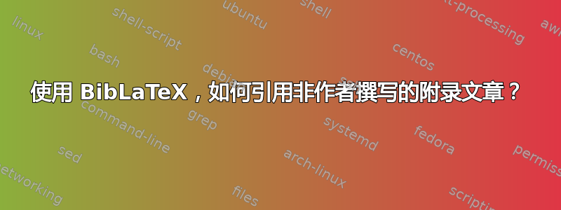 使用 BibLaTeX，如何引用非作者撰写的附录文章？