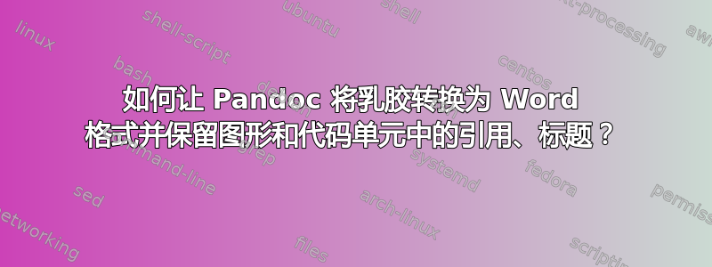 如何让 Pandoc 将乳胶转换为 Word 格式并保留图形和代码单元中的引用、标题？