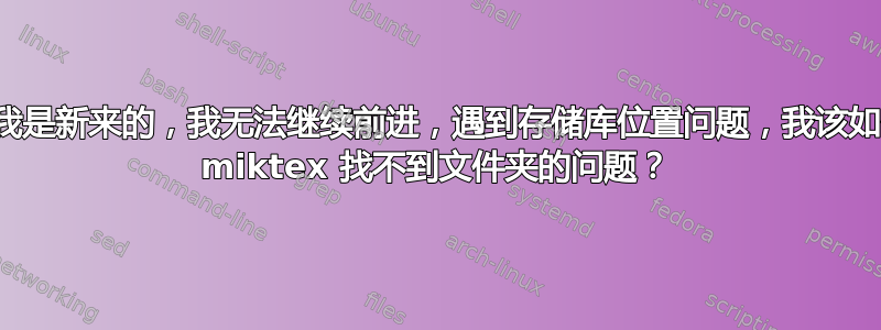 你好，我是新来的，我无法继续前进，遇到存储库位置问题，我该如何处理 miktex 找不到文件夹的问题？