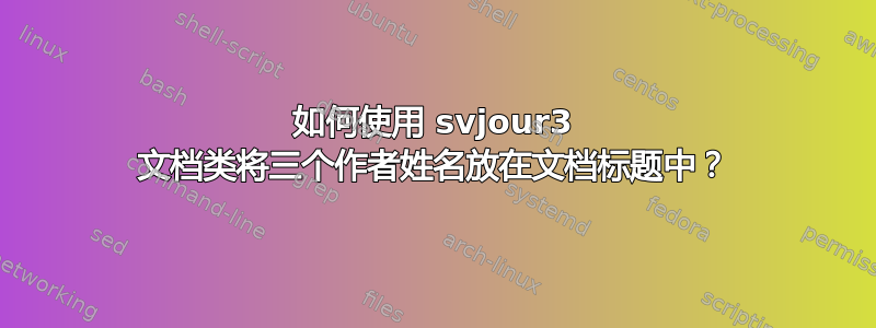 如何使用 svjour3 文档类将三个作者姓名放在文档标题中？