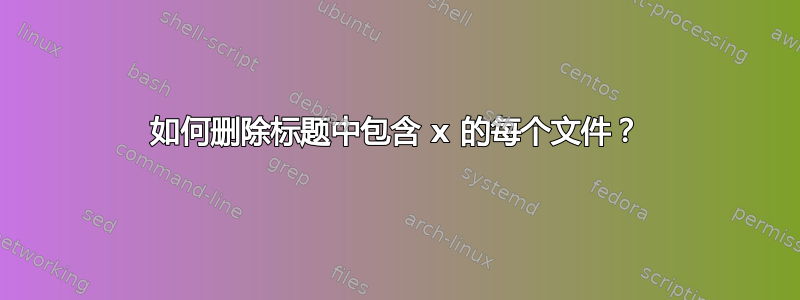 如何删除标题中包含 x 的每个文件？