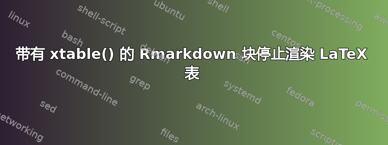 带有 xtable() 的 Rmarkdown 块停止渲染 LaTeX 表