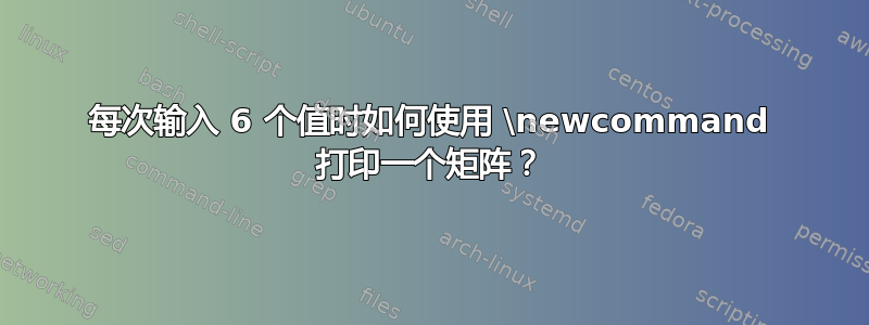 每次输入 6 个值时如何使用 \newcommand 打印一个矩阵？