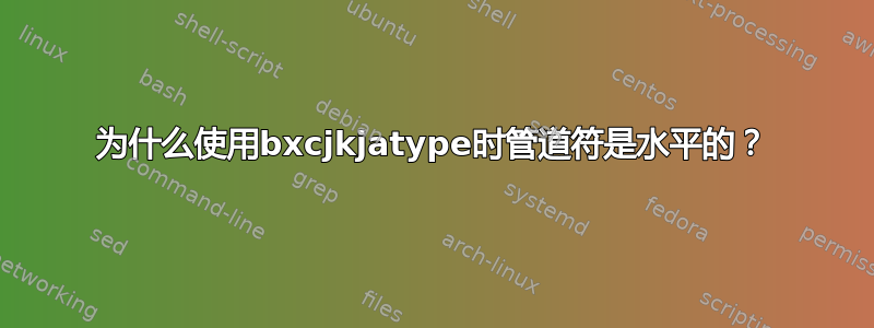 为什么使用bxcjkjatype时管道符是水平的？