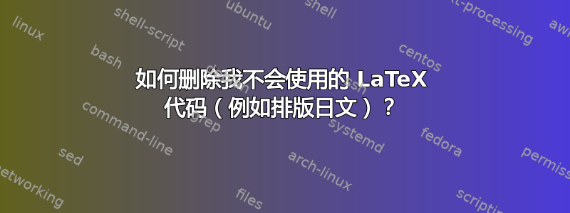 如何删除我不会使用的 LaTeX 代码（例如排版日文）？