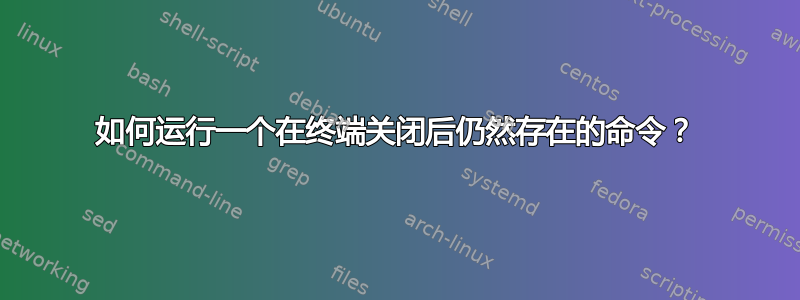 如何运行一个在终端关闭后仍然存在的命令？