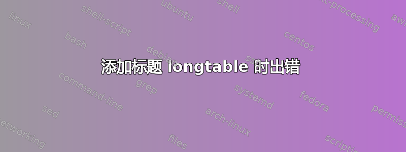 添加标题 longtable 时出错