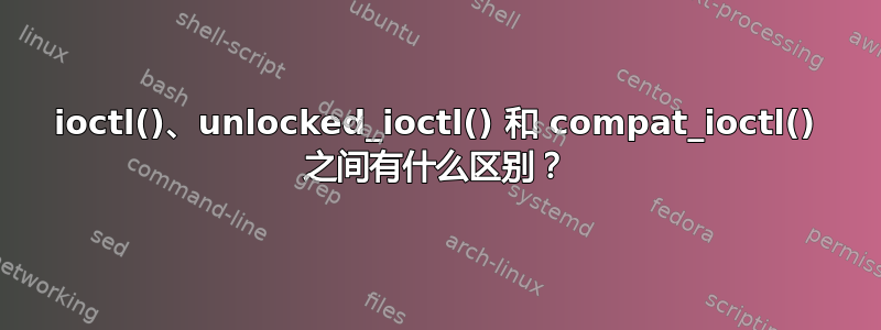 ioctl()、unlocked_ioctl() 和 compat_ioctl() 之间有什么区别？