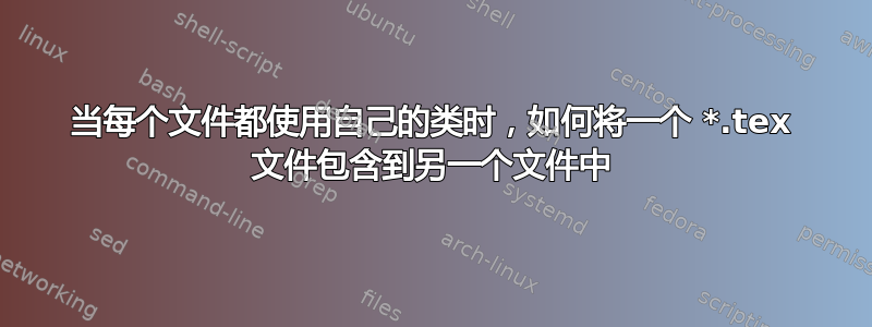 当每个文件都使用自己的类时，如何将一个 *.tex 文件包含到另一个文件中