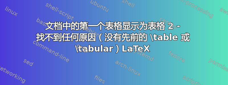 文档中的第一个表格显示为表格 2 - 找不到任何原因（没有先前的 \table 或 \tabular）LaTeX