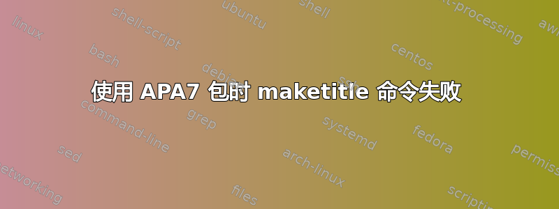 使用 APA7 包时 maketitle 命令失败