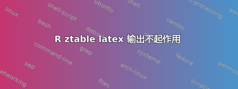 R ztable latex 输出不起作用