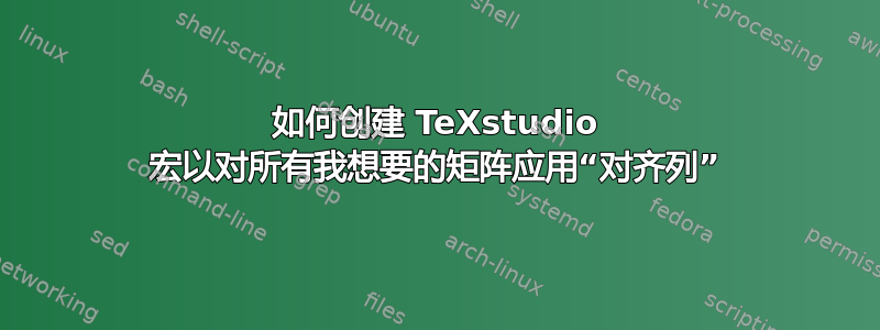 如何创建 TeXstudio 宏以对所有我想要的矩阵应用“对齐列”