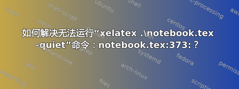 如何解决无法运行“xelatex .\notebook.tex -quiet”命令：notebook.tex:373:？