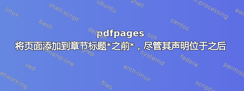 pdfpages 将页面添加到章节标题*之前*，尽管其声明位于之后