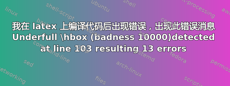 我在 latex 上编译代码后出现错误，出现此错误消息 Underfull \hbox (badness 10000)detected at line 103 resulting 13 errors