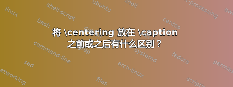 将 \centering 放在 \caption 之前或之后有什么区别？