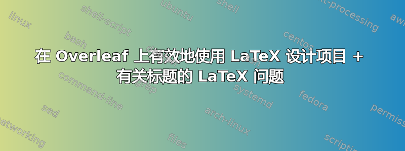 在 Overleaf 上有效地使用 LaTeX 设计项目 + 有关标题的 LaTeX 问题