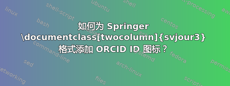 如何为 Springer \documentclass[twocolumn]{svjour3} 格式添加 ORCID ID 图标？