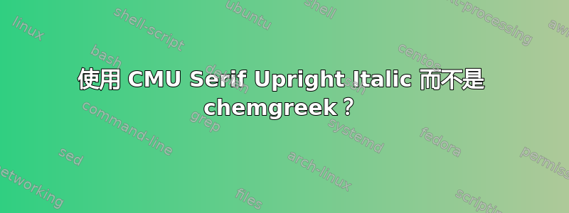 使用 CMU Serif Upright Italic 而不是 chemgreek？