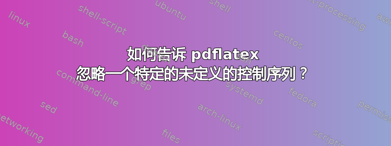 如何告诉 pdflatex 忽略一个特定的未定义的控制序列？