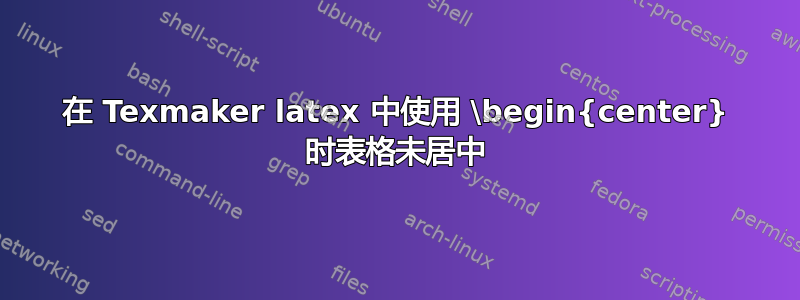 在 Texmaker latex 中使用 \begin{center} 时表格未居中