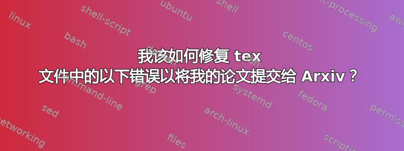 我该如何修复 tex 文件中的以下错误以将我的论文提交给 Arxiv？