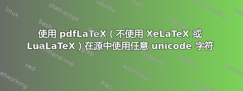 使用 pdfLaTeX（不使用 XeLaTeX 或 LuaLaTeX）在源中使用任意 unicode 字符