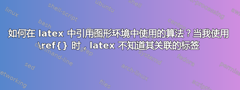 如何在 latex 中引用图形环境中使用的算法？当我使用 \ref{} 时，latex 不知道其关联的标签