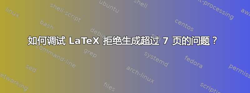 如何调试 LaTeX 拒绝生成超过 7 页的问题？