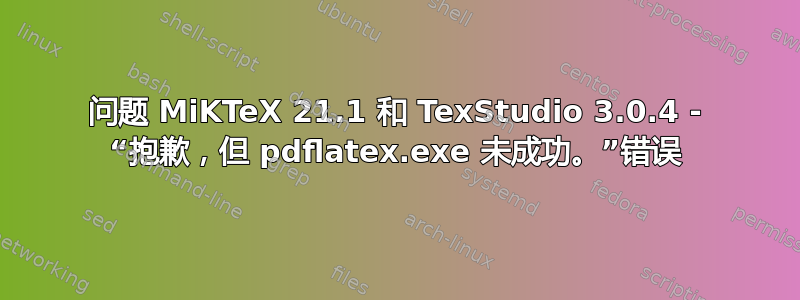 问题 MiKTeX 21.1 和 TexStudio 3.0.4 - “抱歉，但 pdflatex.exe 未成功。”错误