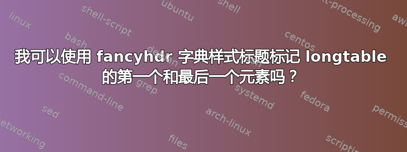 我可以使用 fancyhdr 字典样式标题标记 longtable 的第一个和最后一个元素吗？