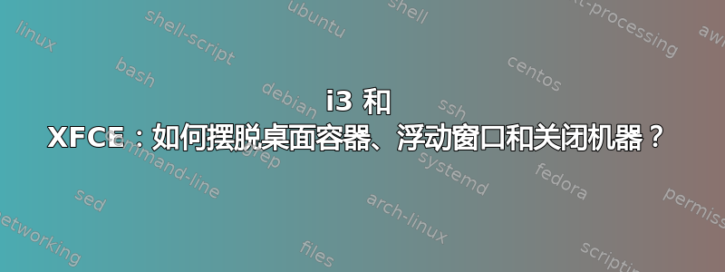 i3 和 XFCE：如何摆脱桌面容器、浮动窗口和关闭机器？