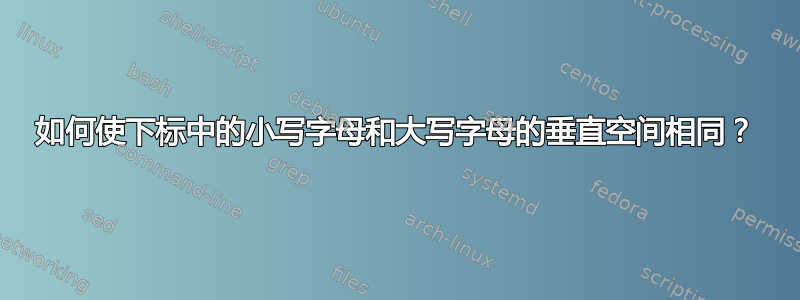 如何使下标中的小写字母和大写字母的垂直空间相同？