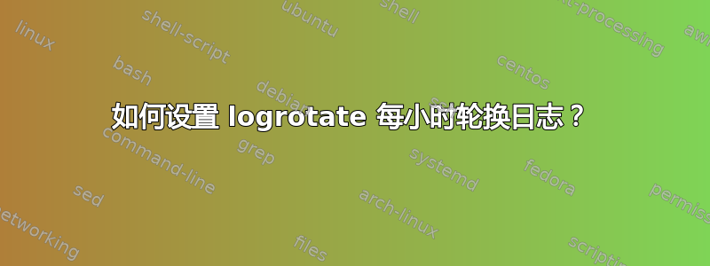 如何设置 logrotate 每小时轮换日志？