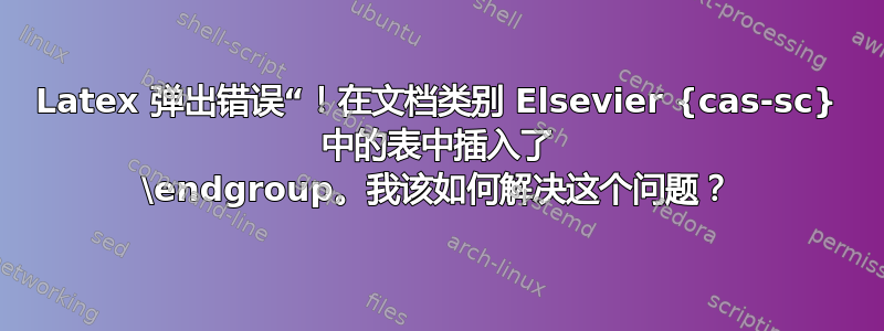 Latex 弹出错误“！在文档类别 Elsevier {cas-sc} 中的表中插入了 \endgroup。我该如何解决这个问题？