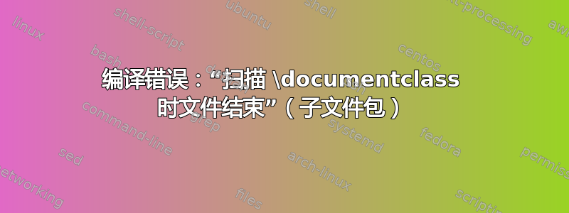 编译错误：“扫描 \documentclass 时文件结束”（子文件包）