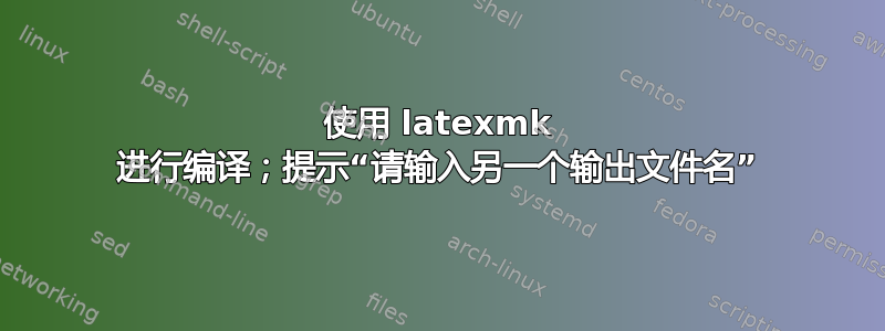 使用 latexmk 进行编译；提示“请输入另一个输出文件名”